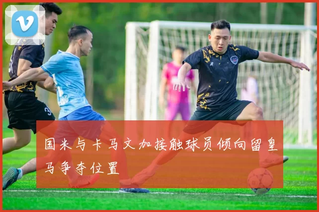 国米与卡马文加接触球员倾向留皇马争夺位置