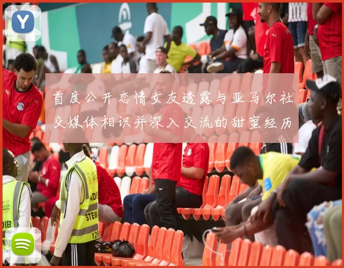 首度公开恋情女友透露与亚马尔社交媒体相识并深入交流的甜蜜经历