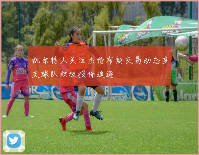 凯尔特人关注杰伦布朗交易动态多支球队积极报价追逐